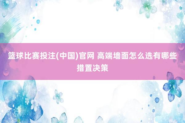 篮球比赛投注(中国)官网 高端墙面怎么选有哪些措置决策