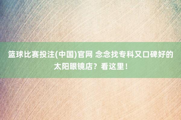 篮球比赛投注(中国)官网 念念找专科又口碑好的太阳眼镜店？看这里！