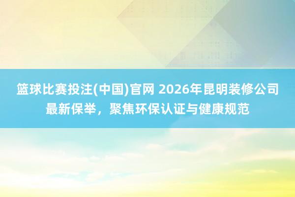篮球比赛投注(中国)官网 2026年昆明装修公司最新保举，聚焦环保认证与健康规范