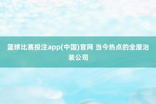 篮球比赛投注app(中国)官网 当今热点的全屋治装公司