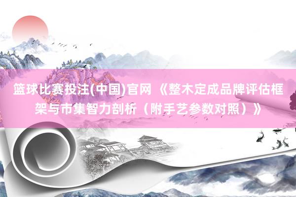 篮球比赛投注(中国)官网 《整木定成品牌评估框架与市集智力剖析（附手艺参数对照）》