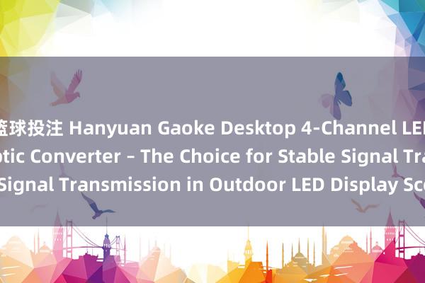 篮球投注 Hanyuan Gaoke Desktop 4-Channel LED Display Fiber Optic Converter – The Choice for Stable Signal Transmission in Outdoor LED Display Scenarios_搜狐网