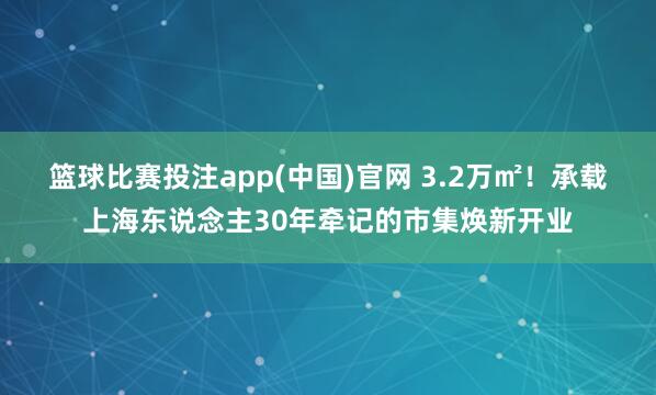 篮球比赛投注app(中国)官网 3.2万㎡！承载上海东说念主30年牵记的市集焕新开业