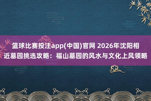 篮球比赛投注app(中国)官网 2026年沈阳相近墓园挑选攻略：福山墓园的风水与文化上风领略