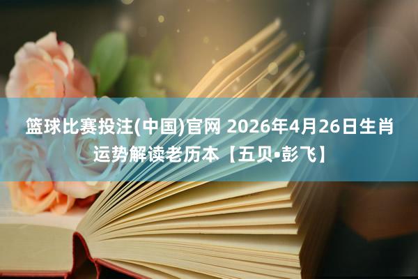 篮球比赛投注(中国)官网 2026年4月26日生肖运势解读老历本【五贝•彭飞】