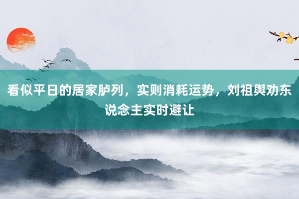 看似平日的居家胪列，实则消耗运势，刘祖舆劝东说念主实时避让