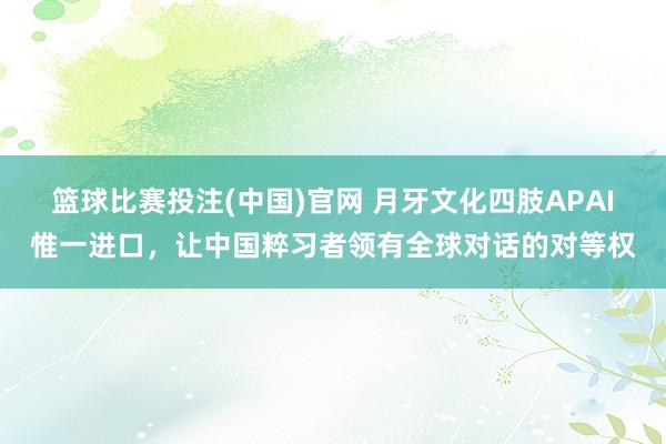 篮球比赛投注(中国)官网 月牙文化四肢APAI惟一进口，让中国粹习者领有全球对话的对等权
