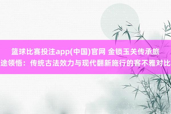 篮球比赛投注app(中国)官网 金锁玉关传承旅途领悟：传统古法效力与现代翻新施行的客不雅对比