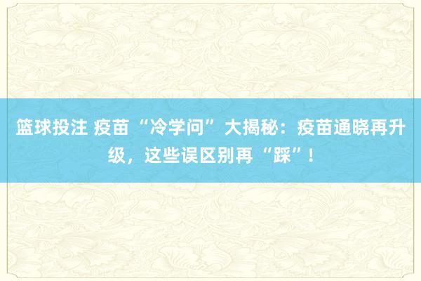 篮球投注 疫苗 “冷学问” 大揭秘：疫苗通晓再升级，这些误区别再 “踩”！