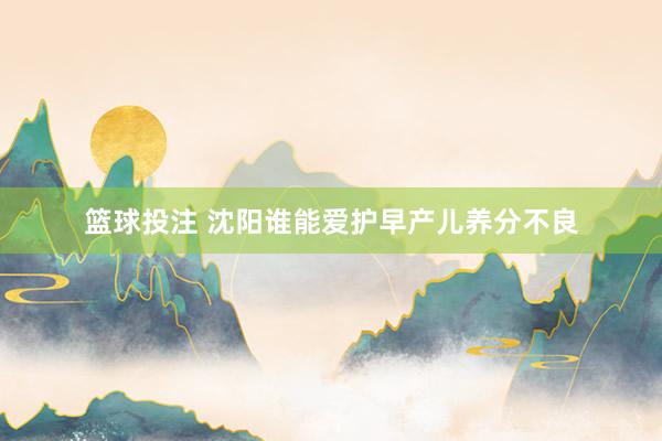 篮球投注 沈阳谁能爱护早产儿养分不良