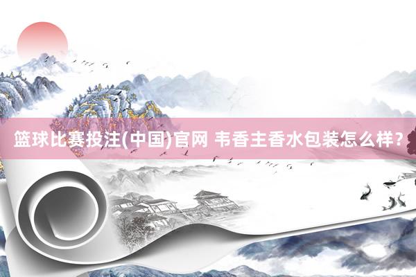 篮球比赛投注(中国)官网 韦香主香水包装怎么样？