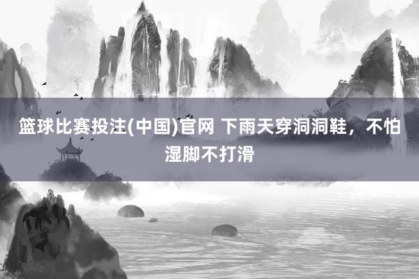 篮球比赛投注(中国)官网 下雨天穿洞洞鞋，不怕湿脚不打滑