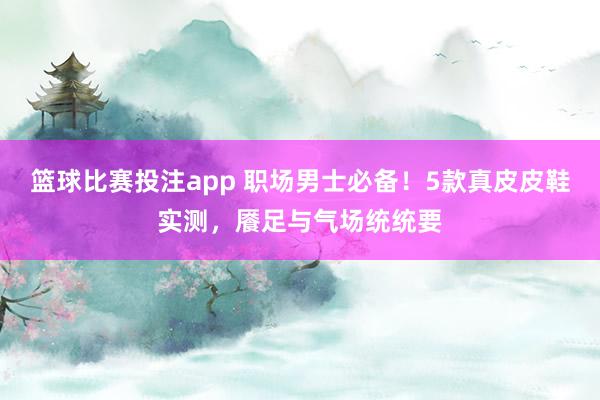 篮球比赛投注app 职场男士必备！5款真皮皮鞋实测，餍足与气场统统要