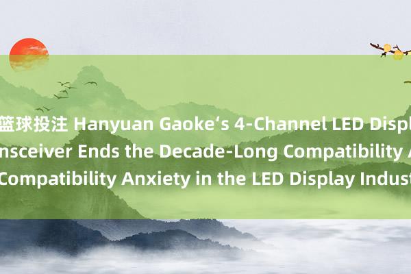 篮球投注 Hanyuan Gaoke‘s 4‑Channel LED Display Fiber Optic Transceiver Ends the Decade‑Long Compatibility Anxiety in the LED Display Industry_搜狐网