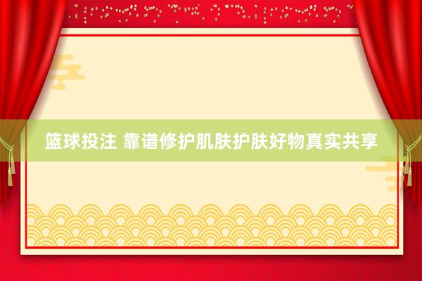篮球投注 靠谱修护肌肤护肤好物真实共享