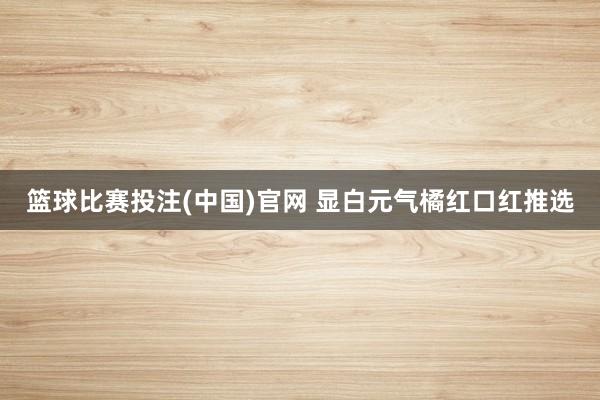 篮球比赛投注(中国)官网 显白元气橘红口红推选