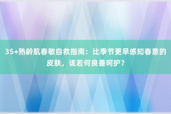 35+熟龄肌春敏自救指南：比季节更早感知春意的皮肤，该若何良善呵护？