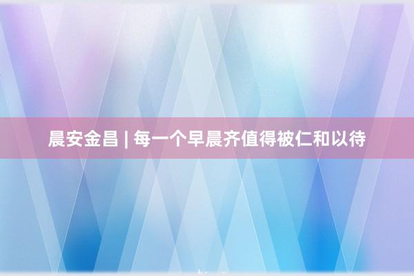晨安金昌 | 每一个早晨齐值得被仁和以待