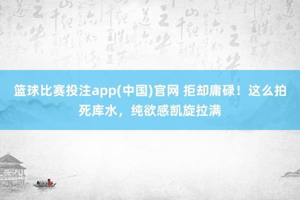 篮球比赛投注app(中国)官网 拒却庸碌！这么拍死库水，纯欲感凯旋拉满