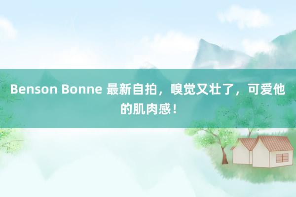 Benson Bonne 最新自拍，嗅觉又壮了，可爱他的肌肉感！