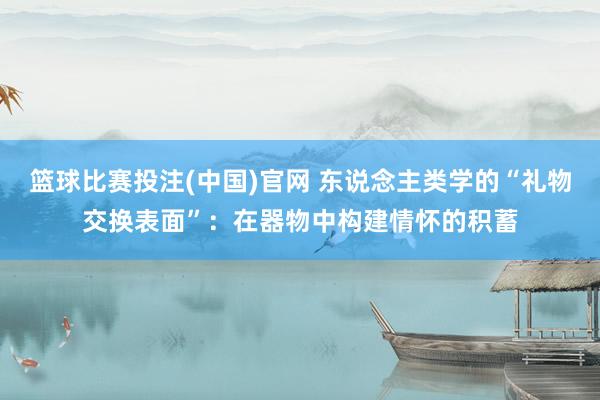 篮球比赛投注(中国)官网 东说念主类学的“礼物交换表面”：在器物中构建情怀的积蓄