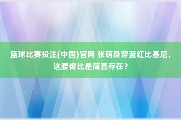 篮球比赛投注(中国)官网 张萌身穿蓝红比基尼，这腰臀比是简直存在？