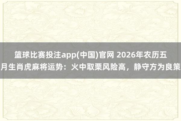 篮球比赛投注app(中国)官网 2026年农历五月生肖虎麻将运势：火中取栗风险高，静守方为良策