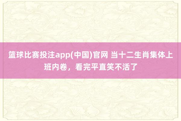 篮球比赛投注app(中国)官网 当十二生肖集体上班内卷，看完平直笑不活了