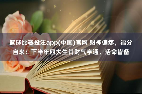 篮球比赛投注app(中国)官网 财神偏疼，福分自来：下半年四大生肖财气亨通，活命皆备