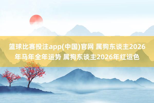 篮球比赛投注app(中国)官网 属狗东谈主2026年马年全年运势 属狗东谈主2026年红运色