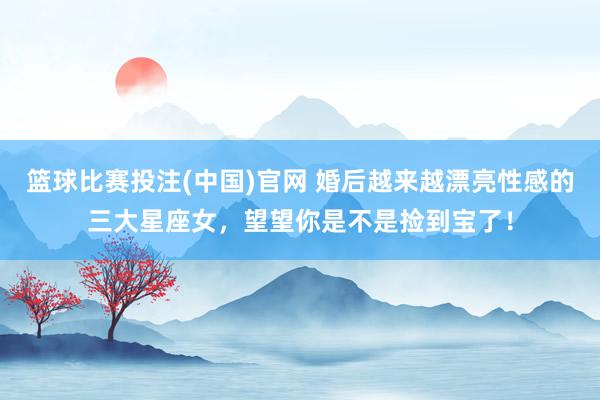 篮球比赛投注(中国)官网 婚后越来越漂亮性感的三大星座女，望望你是不是捡到宝了！