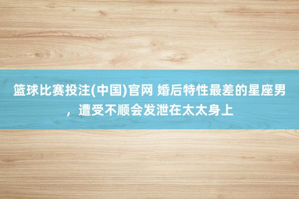 篮球比赛投注(中国)官网 婚后特性最差的星座男，遭受不顺会发泄在太太身上