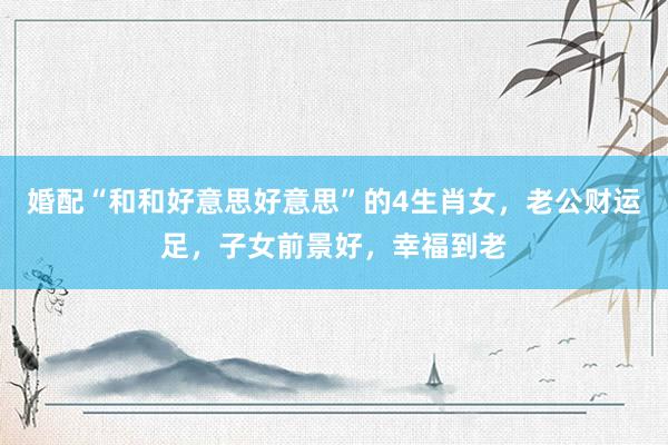 婚配“和和好意思好意思”的4生肖女，老公财运足，子女前景好，幸福到老