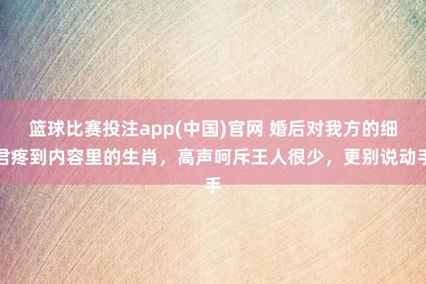 篮球比赛投注app(中国)官网 婚后对我方的细君疼到内容里的生肖，高声呵斥王人很少，更别说动手