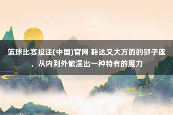 篮球比赛投注(中国)官网 豁达又大方的的狮子座，从内到外散漫出一种特有的魔力