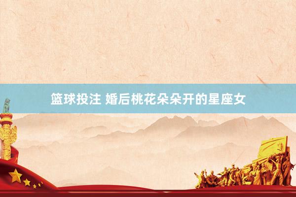 篮球投注 婚后桃花朵朵开的星座女