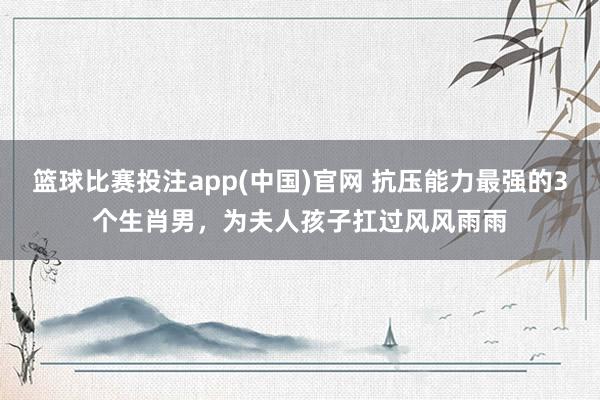 篮球比赛投注app(中国)官网 抗压能力最强的3个生肖男，为夫人孩子扛过风风雨雨