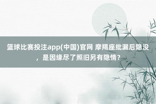 篮球比赛投注app(中国)官网 摩羯座纰漏后隐没，是因缘尽了照旧另有隐情？