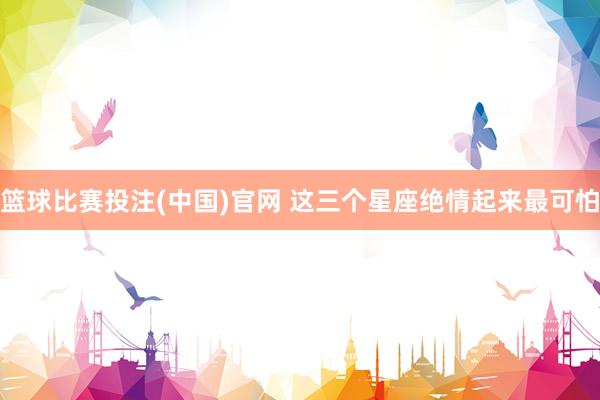 篮球比赛投注(中国)官网 这三个星座绝情起来最可怕
