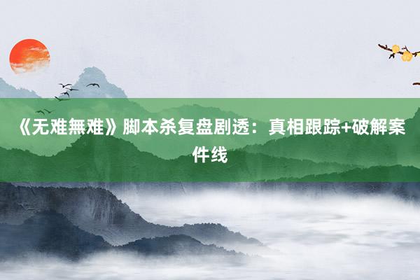 《无难無难》脚本杀复盘剧透：真相跟踪+破解案件线