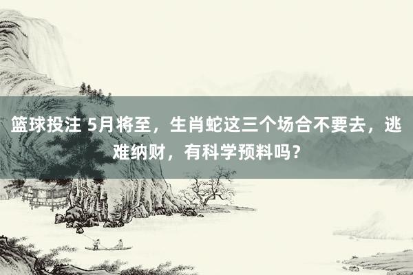 篮球投注 5月将至，生肖蛇这三个场合不要去，逃难纳财，有科学预料吗？