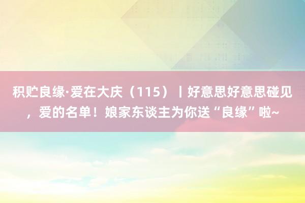 积贮良缘·爱在大庆（115）丨好意思好意思碰见，爱的名单！娘家东谈主为你送“良缘”啦~