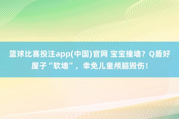 篮球比赛投注app(中国)官网 宝宝撞墙？Q盾好屋子“软墙”，幸免儿童颅脑毁伤！