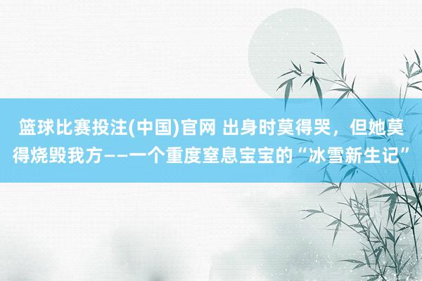 篮球比赛投注(中国)官网 出身时莫得哭，但她莫得烧毁我方——一个重度窒息宝宝的“冰雪新生记”