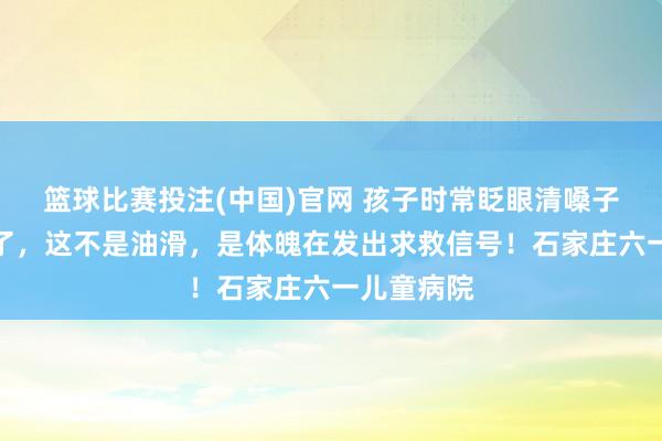 篮球比赛投注(中国)官网 孩子时常眨眼清嗓子？别再骂了，这不是油滑，是体魄在发出求救信号！石家庄六一儿童病院