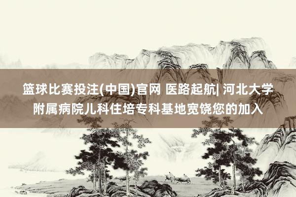篮球比赛投注(中国)官网 医路起航| 河北大学附属病院儿科住培专科基地宽饶您的加入