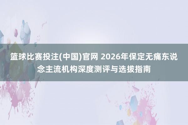 篮球比赛投注(中国)官网 2026年保定无痛东说念主流机构深度测评与选拔指南