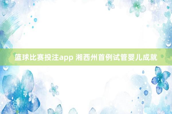 篮球比赛投注app 湘西州首例试管婴儿成就