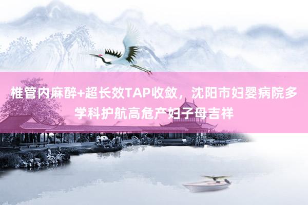 椎管内麻醉+超长效TAP收敛，沈阳市妇婴病院多学科护航高危产妇子母吉祥