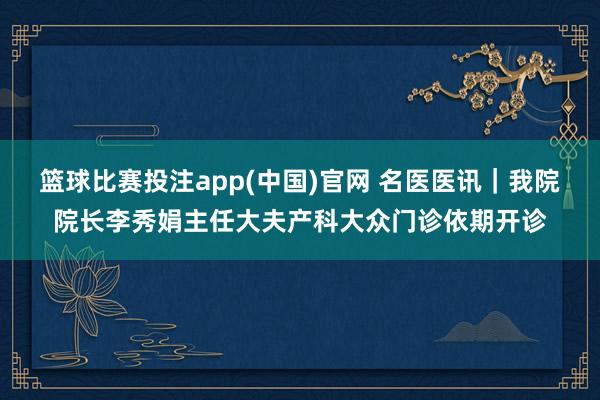 篮球比赛投注app(中国)官网 名医医讯｜我院院长李秀娟主任大夫产科大众门诊依期开诊